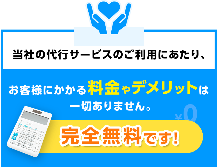 当社の代行サービスご利用にあたり、お客様にかかる料金やデメリットは一切ありません。完全無料です！